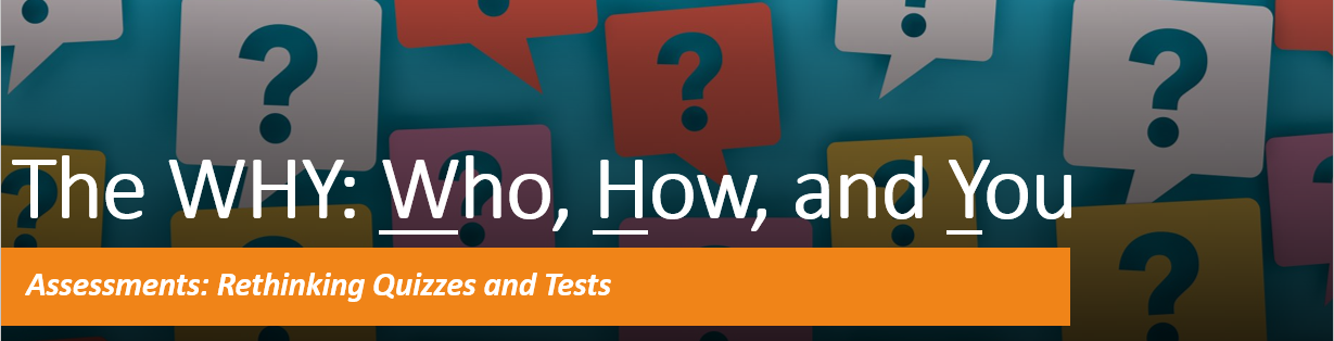 The WHY: Who How and You. Assessments: Rethinking Quizzes and Tests
